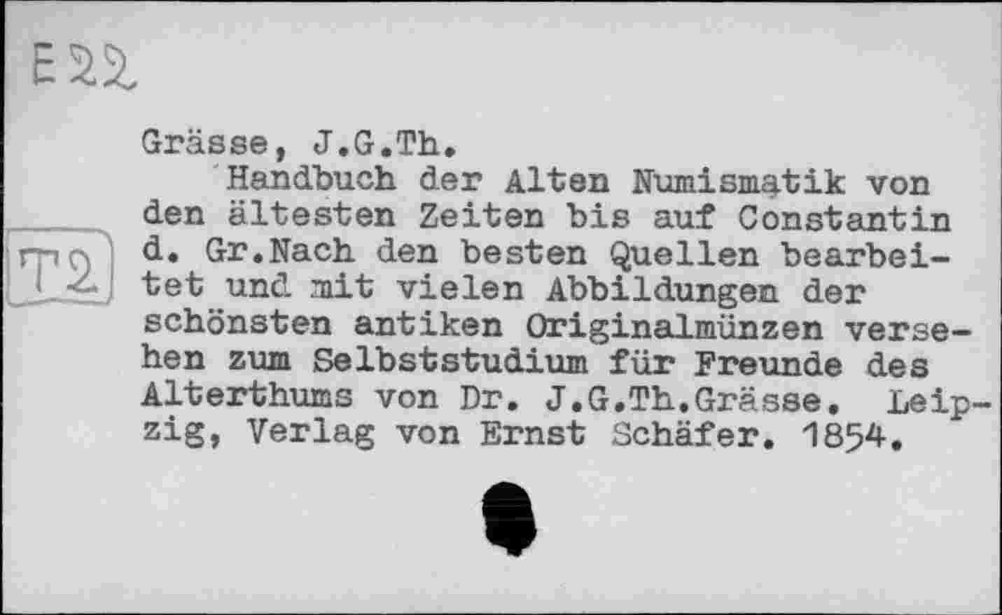 ﻿72?
Grässe, J.G.Th,
Handbuch der Alten Numismatik von den ältesten Zeiten bis auf Constantin d, Gr,Nach den besten Quellen bearbeitet und mit vielen Abbildungen der schönsten antiken Originalmünzen versehen zum Selbststudium für Freunde des Alterthums von Dr. J.G.Th.Grässe. Leipzig, Verlag von Ernst Schäfer. 1854.